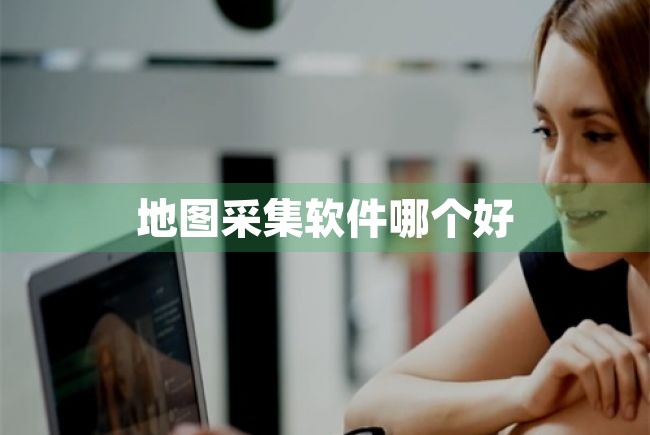 地图采集软件哪个好（地图采集软件哪个好用） 第1张