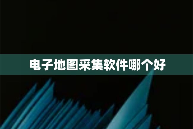 电子地图采集软件哪个好（电子地图采集软件哪个好用） 第1张